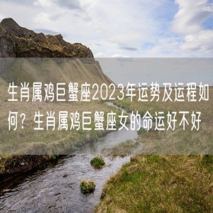生肖属鸡巨蟹座2023年运势及运程如何？生肖属鸡巨蟹座女的命运好不好