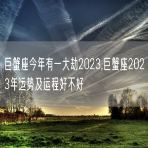 巨蟹座今年有一大劫2023,巨蟹座2023年运势及运程好不好