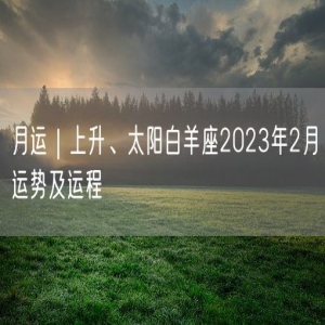 月运｜上升、太阳白羊座2023年2月运势及运程