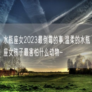 水瓶座女2023最倒霉的事,温柔的水瓶座女孩子最害怕什么动物-