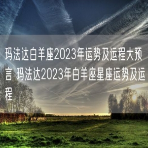 玛法达白羊座2023年运势及运程大预言 玛法达2023年白羊座星座运势及运程