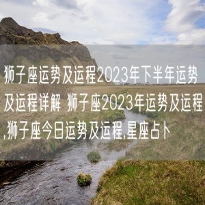 狮子座运势及运程2023年下半年运势及运程详解 狮子座2023年运势及运程,狮子座今日运势及运程,星座占卜