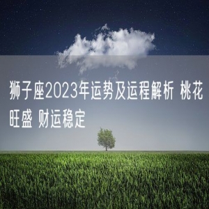 狮子座2023年运势及运程解析 桃花旺盛 财运稳定