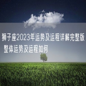 狮子座2023年运势及运程详解完整版 整体运势及运程如何