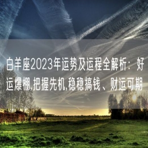 白羊座2023年运势及运程全解析：好运爆棚,把握先机,稳稳搞钱、财运可期