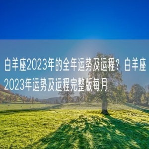 白羊座2023年的全年运势及运程？白羊座2023年运势及运程完整版每月
