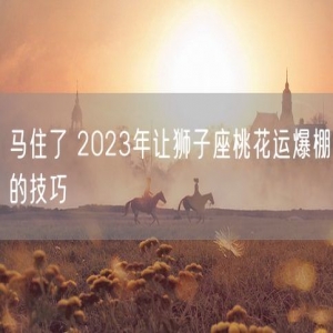马住了 2023年让狮子座桃花运爆棚的技巧