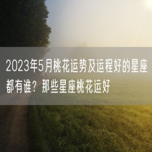 2023年5月桃花运势及运程好的星座都有谁？那些星座桃花运好