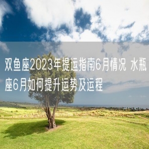 双鱼座2023年提运指南6月情况 水瓶座6月如何提升运势及运程