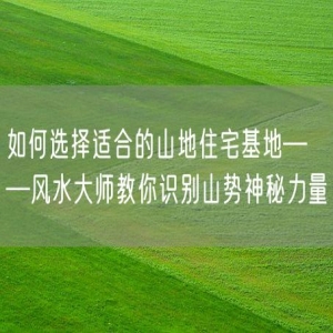 如何选择适合的山地住宅基地——风水大师教你识别山势神秘力量