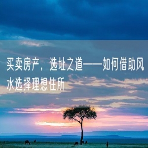 买卖房产，选址之道——如何借助风水选择理想住所
