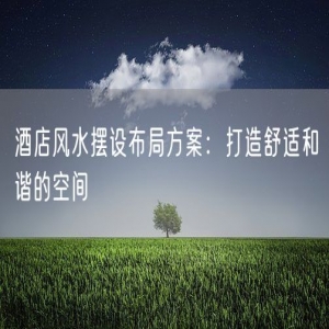 酒店风水摆设布局方案：打造舒适和谐的空间