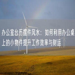 办公室台历摆件风水：如何利用办公桌上的小物件提升工作效率与财运