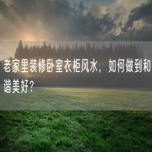老家里装修卧室衣柜风水，如何做到和谐美好？