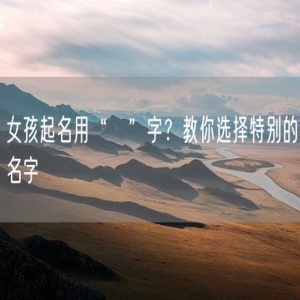 女孩起名用“祎”字？教你选择特别的名字