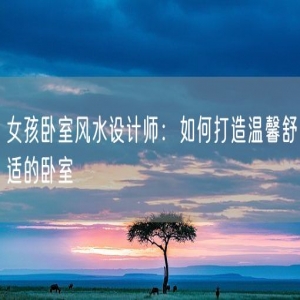 女孩卧室风水设计师：如何打造温馨舒适的卧室