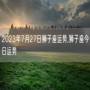 2023年7月27日狮子座运势,狮子座今日运势