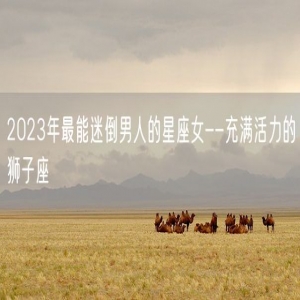 2023年最能迷倒男人的星座女--充满活力的狮子座