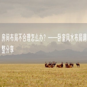 房间布局不合理怎么办？——卧室风水布局调整分享