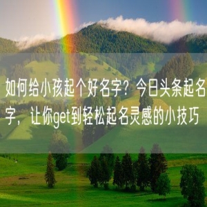 如何给小孩起个好名字？今日头条起名字，让你get到轻松起名灵感的小技巧