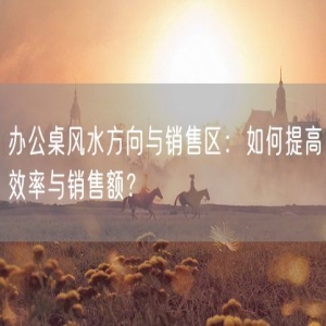 办公桌风水方向与销售区：如何提高效率与销售额？