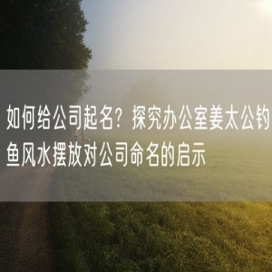 如何给公司起名？探究办公室姜太公钓鱼风水摆放对公司命名的启示