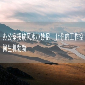 办公室摆放风水小妙招，让你的工作空间生机勃勃