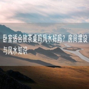卧室适合放茶桌吗风水好吗？房间摆设与风水知识