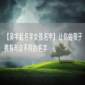 【吴字起名字女孩名字】让你的孩子拥有与众不同的名字
