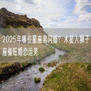2025年哪些星座易闪婚？木星入狮子座催旺婚恋运势
