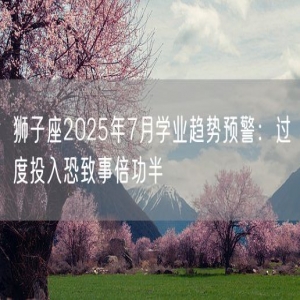 狮子座2025年7月学业趋势预警：过度投入恐致事倍功半