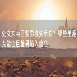 处女女与巨蟹男谁先示爱？哪些星座女能让巨蟹男陷入痴恋