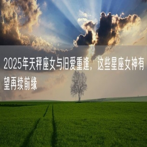 2025年天秤座女与旧爱重逢，这些星座女神有望再续前缘
