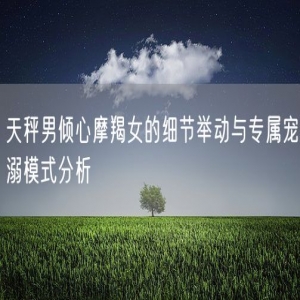 天秤男倾心摩羯女的细节举动与专属宠溺模式分析