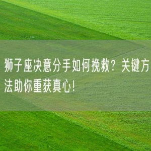 狮子座决意分手如何挽救？关键方法助你重获真心！